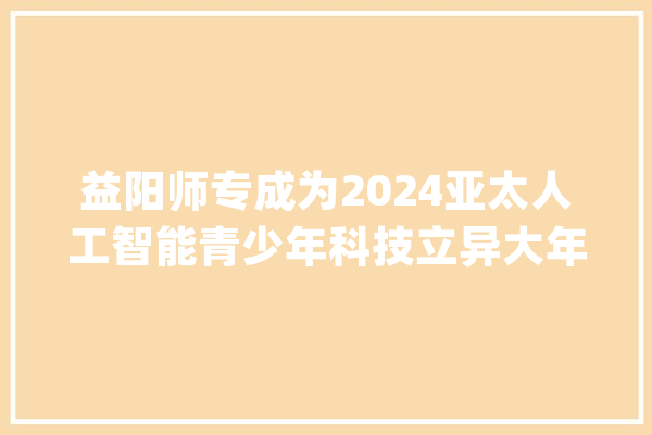益阳师专成为2024亚太人工智能青少年科技立异大年夜赛益阳赛区官方合作机构_益阳_师范 科技快讯