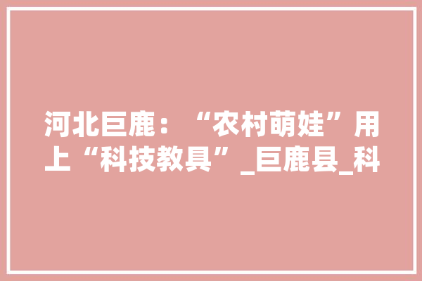 河北巨鹿：“农村萌娃”用上“科技教具”_巨鹿县_科技 智能助手