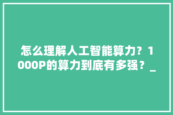 怎么理解人工智能算力？1000P的算力到底有多强？_人工智能_数据 AI快讯