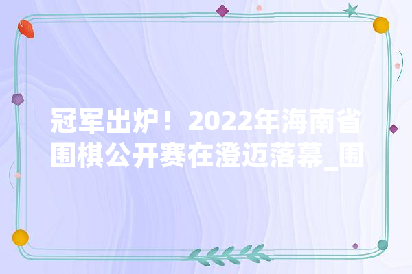 冠军出炉！2022年海南省围棋公开赛在澄迈落幕_围棋_海南省 智能写作