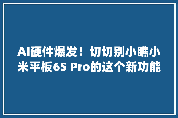 AI硬件爆发！切切别小瞧小米平板6S Pro的这个新功能_装备_官网 绘影字幕