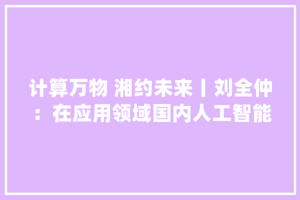 计算万物 湘约未来丨刘全仲：在应用领域国内人工智能技能处于世界领先水平_人工智能_国内 智能问答