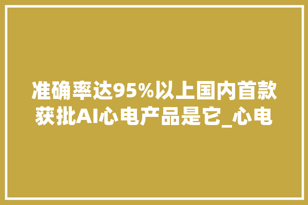 准确率达95%以上国内首款获批AI心电产品是它_心电图_人工智能 智能助手