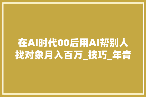 在AI时代00后用AI帮别人找对象月入百万_技巧_年青人 AI简讯