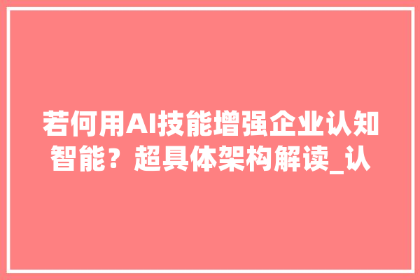 若何用AI技能增强企业认知智能？超具体架构解读_认知_企业