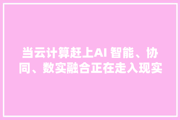 当云计算赶上AI 智能、协同、数实融合正在走入现实_技巧_智能 科技快讯