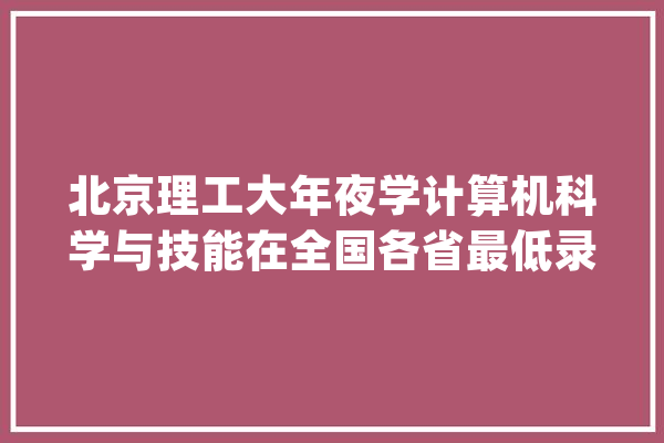 北京理工大年夜学计算机科学与技能在全国各省最低录取线来了_理科_技巧