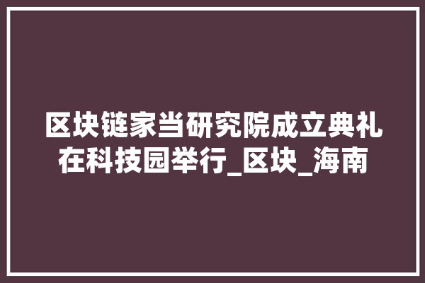 区块链家当研究院成立典礼在科技园举行_区块_海南 AI简讯