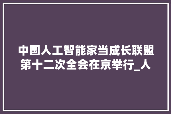 中国人工智能家当成长联盟第十二次全会在京举行_人工智能_联盟