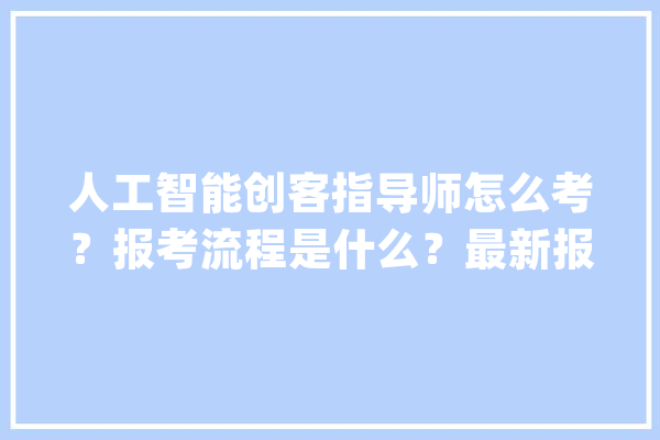 人工智能创客指导师怎么考？报考流程是什么？最新报考前提？_人工智能_相干