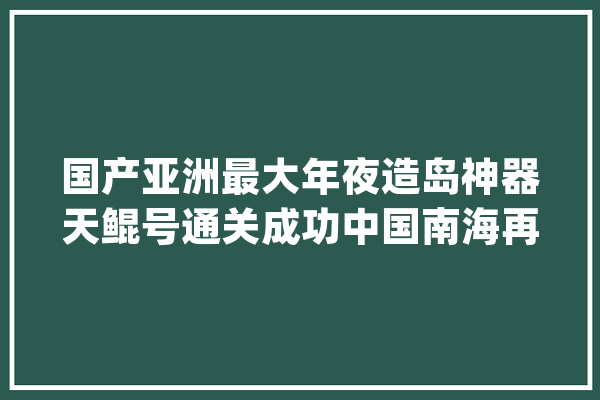 国产亚洲最大年夜造岛神器天鲲号通关成功中国南海再添一员猛将_全球_挖泥船 计算机