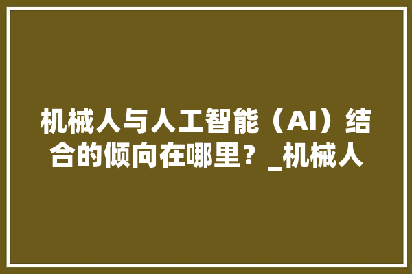 机械人与人工智能（AI）结合的倾向在哪里？_机械人_技巧 文字写作