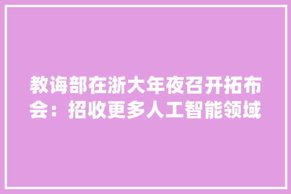 教诲部在浙大年夜召开拓布会：招收更多人工智能领域研究生_人工智能_高校 计算机