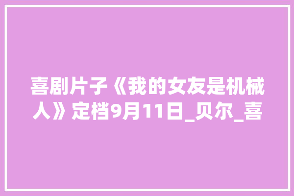 喜剧片子《我的女友是机械人》定档9月11日_贝尔_喜剧