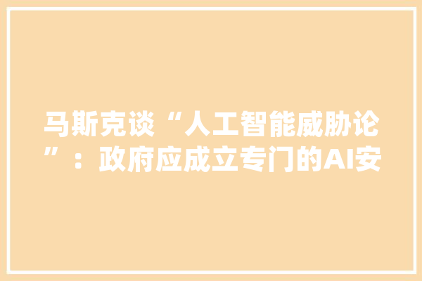 马斯克谈“人工智能威胁论”：政府应成立专门的AI安然监管机构_人工智能_马斯克 AI快讯