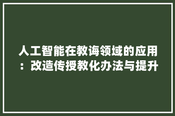 人工智能在教诲领域的应用：改造传授教化办法与提升进修效果_人工智能_教师 AI快讯
