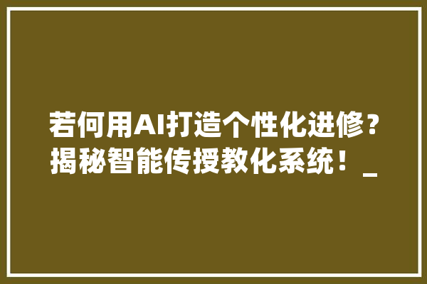 若何用AI打造个性化进修？揭秘智能传授教化系统！_学生_技巧 智能助手
