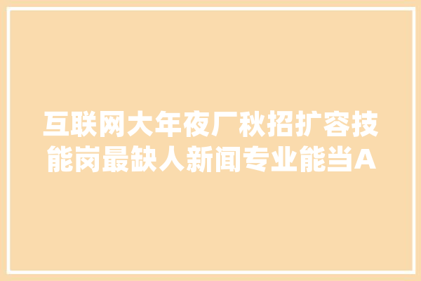 互联网大年夜厂秋招扩容技能岗最缺人新闻专业能当AI演习师_岗亭_技巧 AI快讯