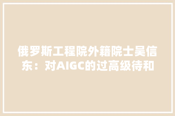俄罗斯工程院外籍院士吴信东：对AIGC的过高级待和过快投入可能导致人工智能遭遇下一次失落败_人工智能_常识