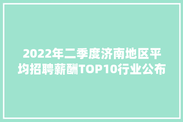2022年二季度济南地区平均招聘薪酬TOP10行业公布_薪酬_薪资