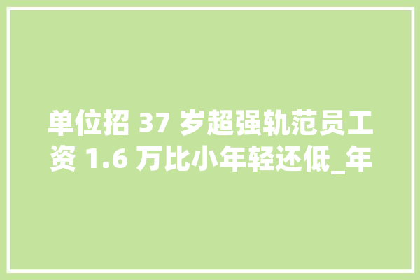 单位招 37 岁超强轨范员工资 1.6 万比小年轻还低_年纪_职场