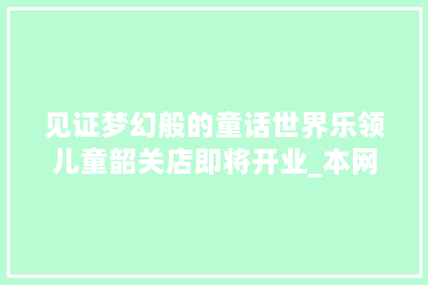 见证梦幻般的童话世界乐领儿童韶关店即将开业_本网站_韶关