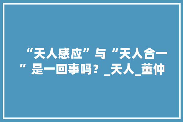 “天人感应”与“天人合一”是一回事吗？_天人_董仲舒