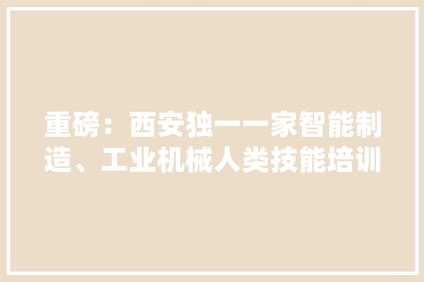 重磅：西安独一一家智能制造、工业机械人类技能培训黉舍成立啦！_机械人_西安 科技快讯