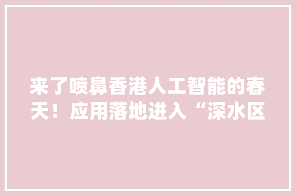 来了喷鼻香港人工智能的春天！应用落地进入“深水区”_喷鼻港_人工智能 AI快讯