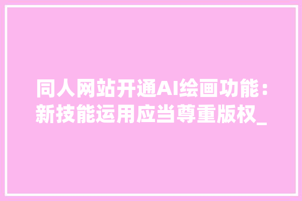 同人网站开通AI绘画功能：新技能运用应当尊重版权_创作者_技巧 智能写作