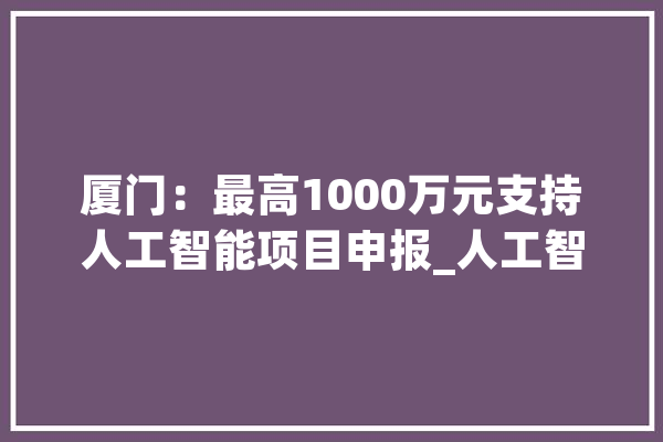 厦门：最高1000万元支持人工智能项目申报_人工智能_厦门 智能助手