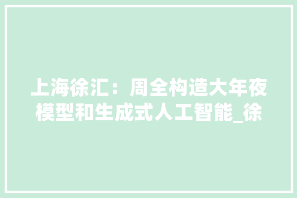 上海徐汇：周全构造大年夜模型和生成式人工智能_徐汇区_上海市