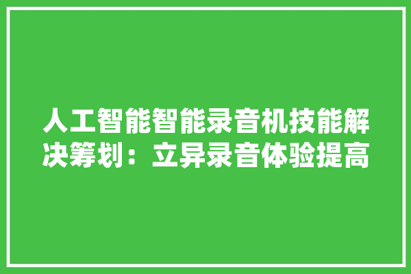 人工智能智能录音机技能解决筹划：立异录音体验提高工作效率_技巧_人工智能 科技快讯