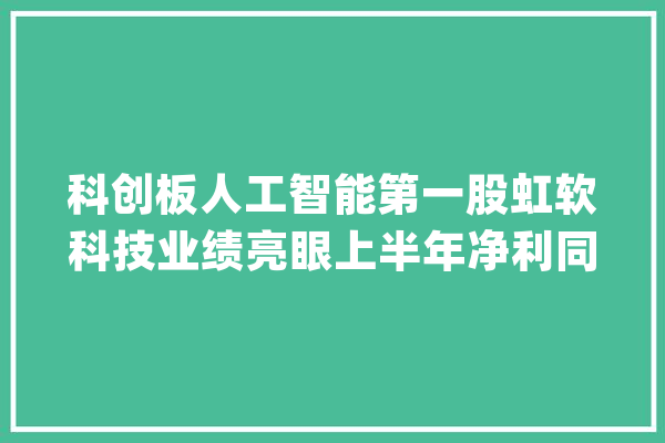 科创板人工智能第一股虹软科技业绩亮眼上半年净利同比增加73%_科技_人工智能 智能写作