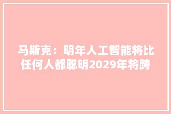 马斯克：明年人工智能将比任何人都聪明2029年将跨越全体人类_人工智能_人类 智能写作