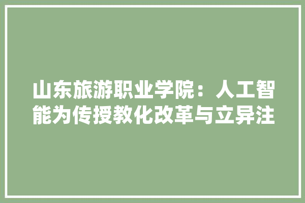 山东旅游职业学院：人工智能为传授教化改革与立异注入新动力_教师_人工智能