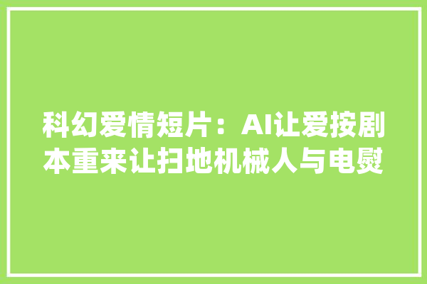 科幻爱情短片：AI让爱按剧本重来让扫地机械人与电熨斗相恋？_人工智能_情感 计算机