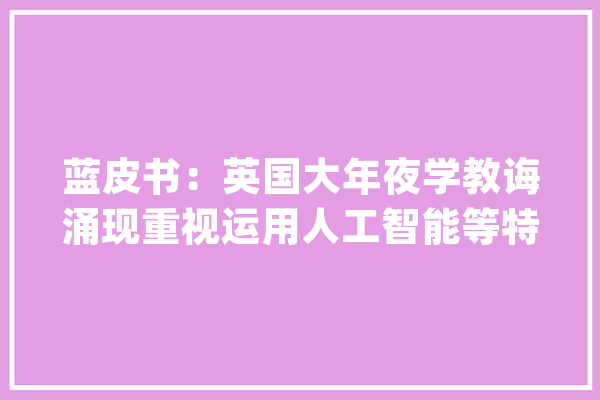 蓝皮书：英国大年夜学教诲涌现重视运用人工智能等特点_科研_蓝皮书 智能写作