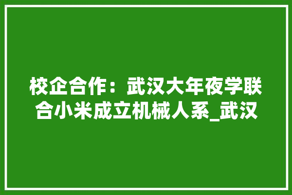 校企合作：武汉大年夜学联合小米成立机械人系_武汉年夜学_机械人
