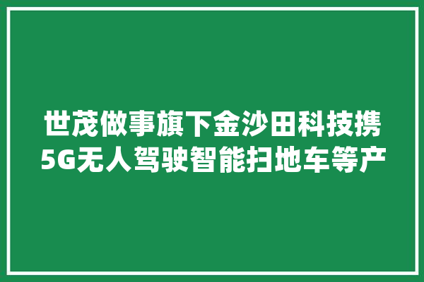 世茂做事旗下金沙田科技携5G无人驾驶智能扫地车等产品亮相中国环卫博览会_环卫_金沙