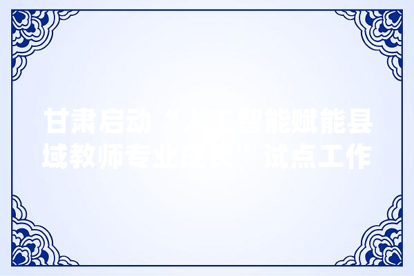 甘肃启动“人工智能赋能县域教师专业成长”试点工作_教师_人工智能