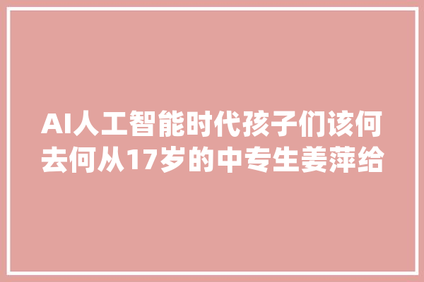AI人工智能时代孩子们该何去何从17岁的中专生姜萍给出了谜底_人工智能_全球 绘影字幕