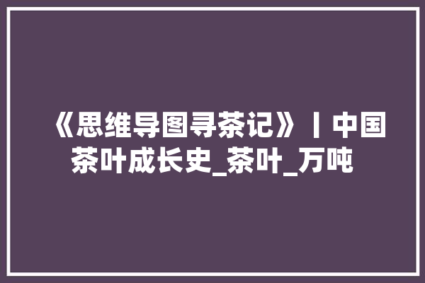 《思维导图寻茶记》丨中国茶叶成长史_茶叶_万吨 绘影字幕
