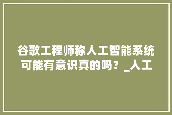 谷歌工程师称人工智能系统可能有意识真的吗？_人工智能_人类 AI简讯
