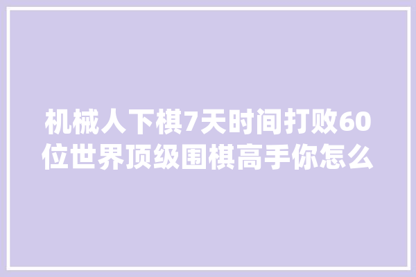 机械人下棋7天时间打败60位世界顶级围棋高手你怎么看？_人工智能_智能 文字写作