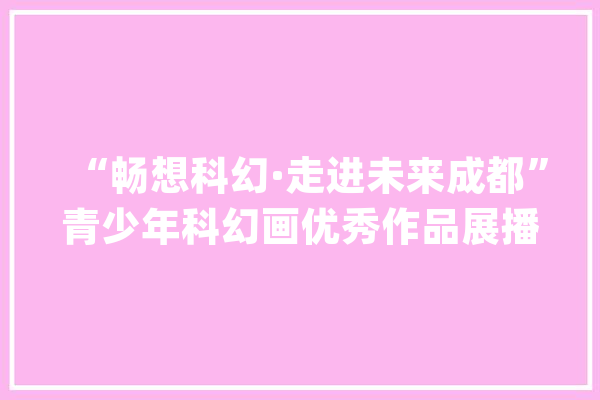 “畅想科幻·走进未来成都”青少年科幻画优秀作品展播②_成都_龙泉驿区 云服务