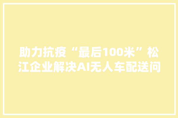 助力抗疫“最后100米”松江企业解决AI无人车配送问题_运输车_企业 文字写作