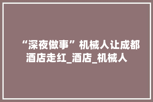 “深夜做事”机械人让成都酒店走红_酒店_机械人 AI快讯