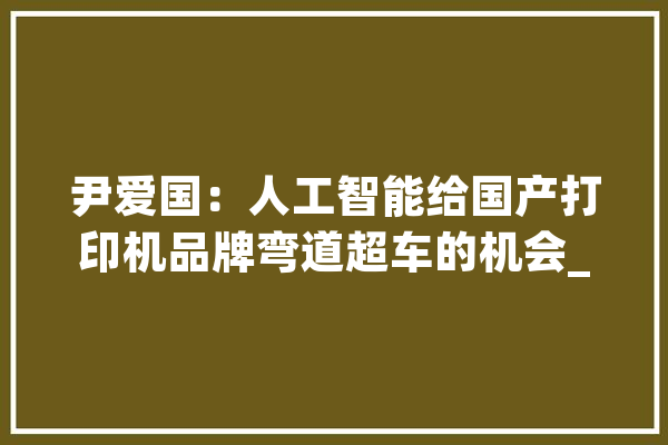尹爱国：人工智能给国产打印机品牌弯道超车的机会_打印机_自立
