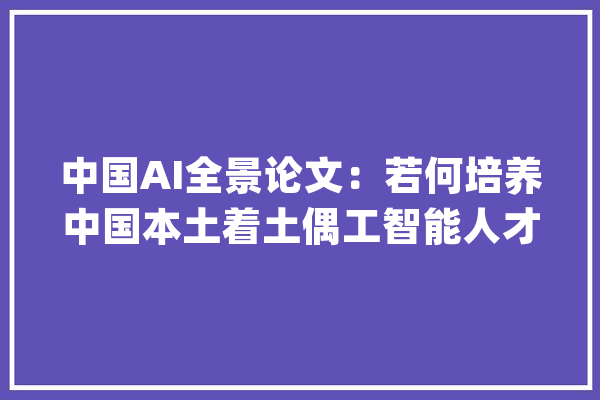 中国AI全景论文：若何培养中国本土着土偶工智能人才？_人工智能_中国 AI简讯